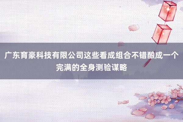 广东育豪科技有限公司这些看成组合不错酿成一个完满的全身测验谋略