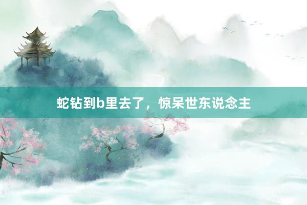 蛇钻到b里去了，惊呆世东说念主